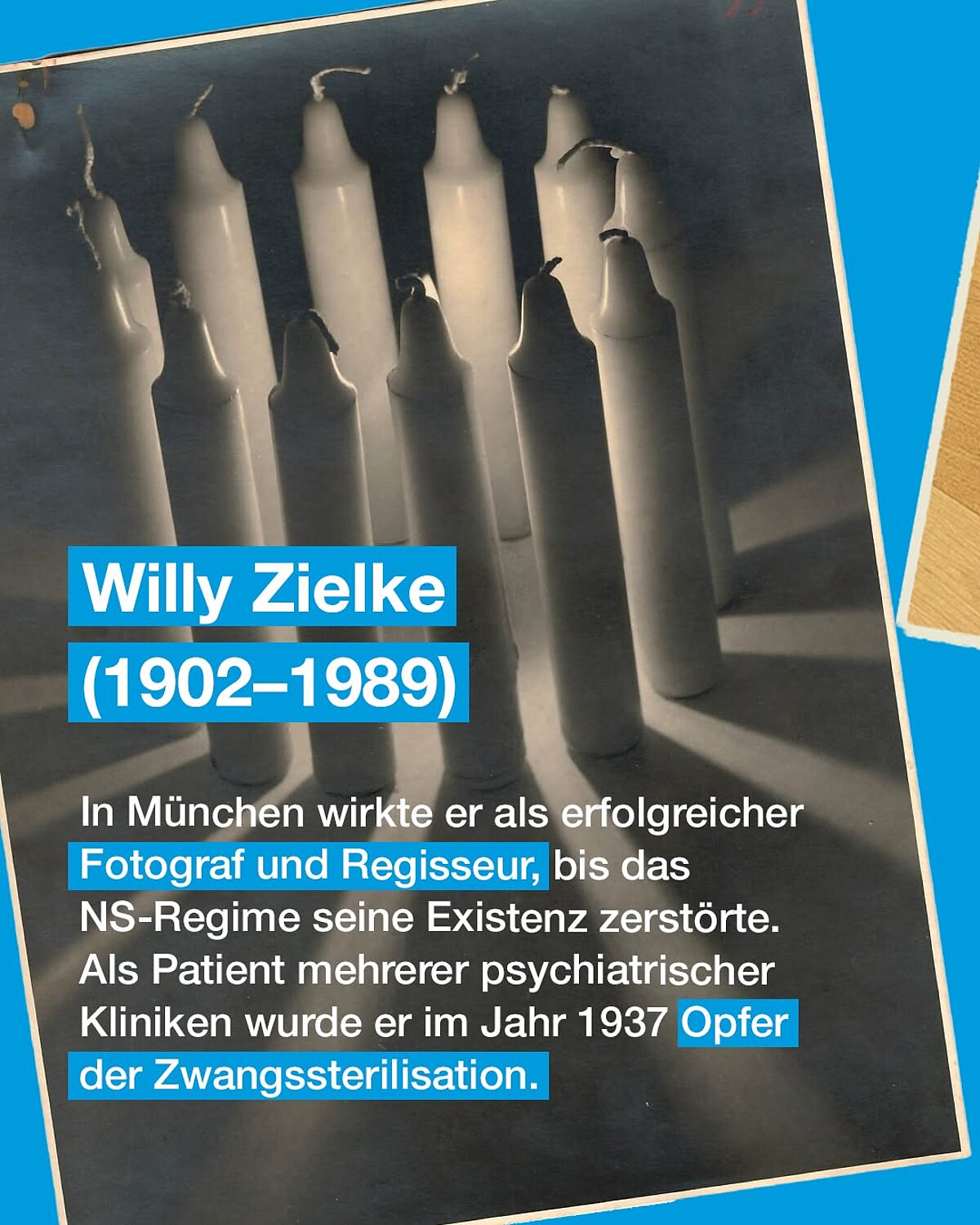 Willy Zielke (1902 – 1989) In München wirkte er als erfolgreicher Fotograf und Regisseur, bis das NS-Regime seine Existenz zerstörte. Als Patient mehrerer psychiatrischer Kliniken wurde er im Jahr 1937 Opfer der Zwangssterilisation.
